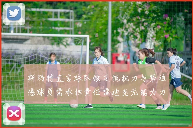 斯玛特直言球队缺乏抵抗力与紧迫感球员需承担责任雷迪克无能为力