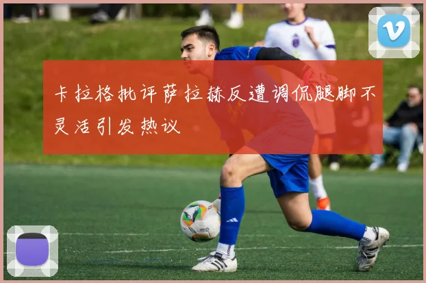 卡拉格批评萨拉赫反遭调侃腿脚不灵活引发热议