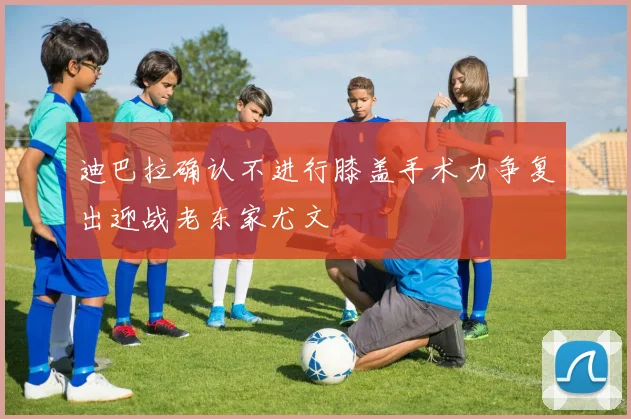 迪巴拉确认不进行膝盖手术力争复出迎战老东家尤文