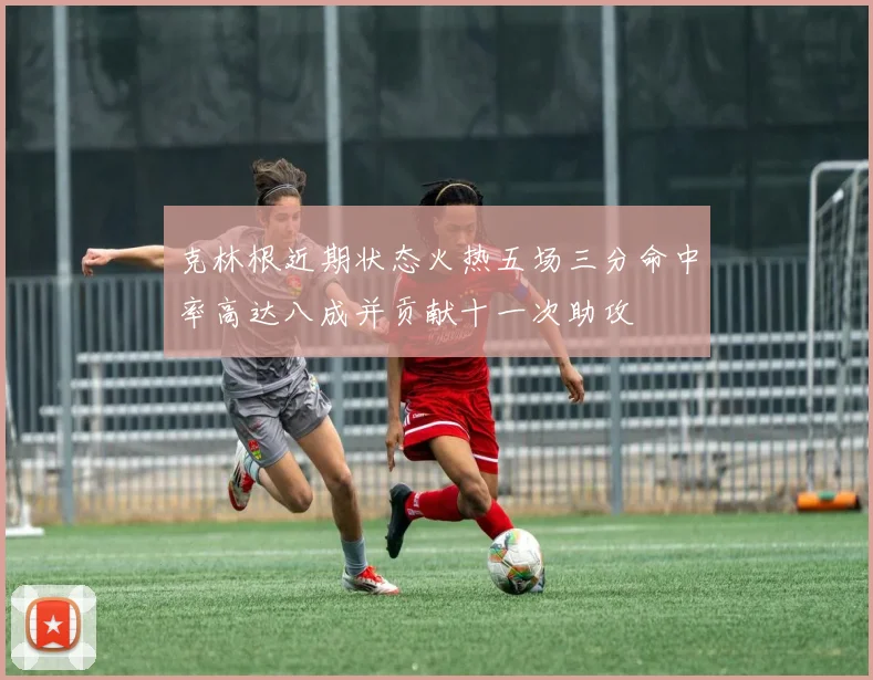 克林根近期状态火热五场三分命中率高达八成并贡献十一次助攻