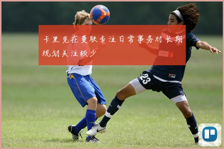 卡里克在曼联专注日常事务对长期规划关注较少
