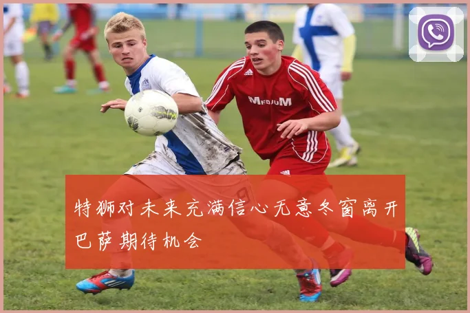 特狮对未来充满信心无意冬窗离开巴萨期待机会