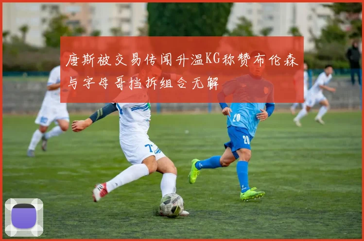 唐斯被交易传闻升温KG称赞布伦森与字母哥挡拆组合无解