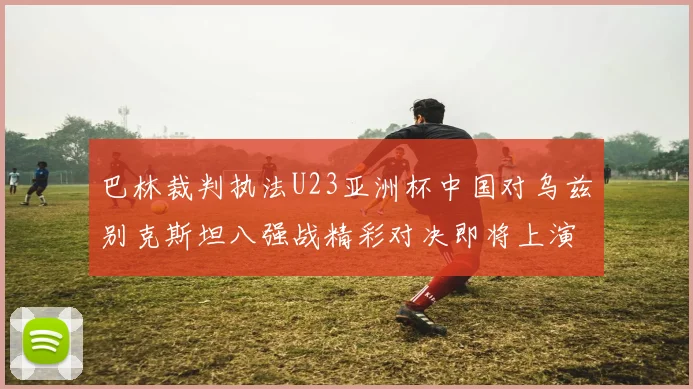 巴林裁判执法U23亚洲杯中国对乌兹别克斯坦八强战精彩对决即将上演