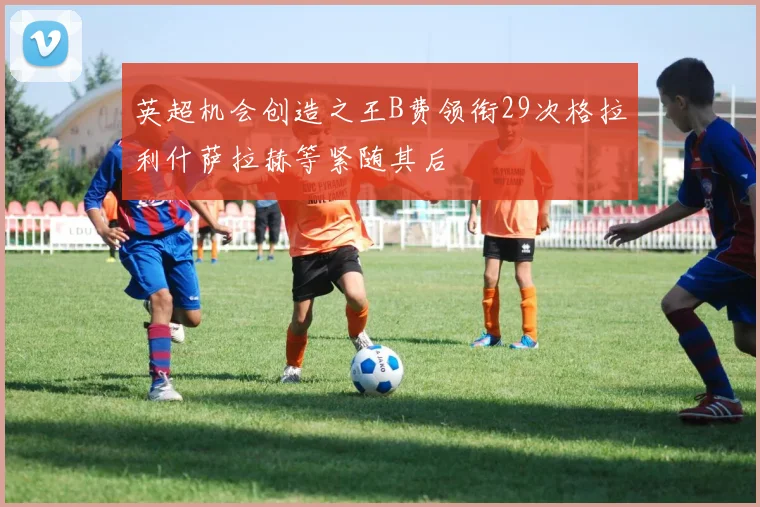 英超机会创造之王B费领衔29次格拉利什萨拉赫等紧随其后