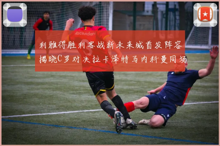 利雅得胜利客战新未来城首发阵容揭晓C罗对决拉卡泽特马内科曼同场竞技