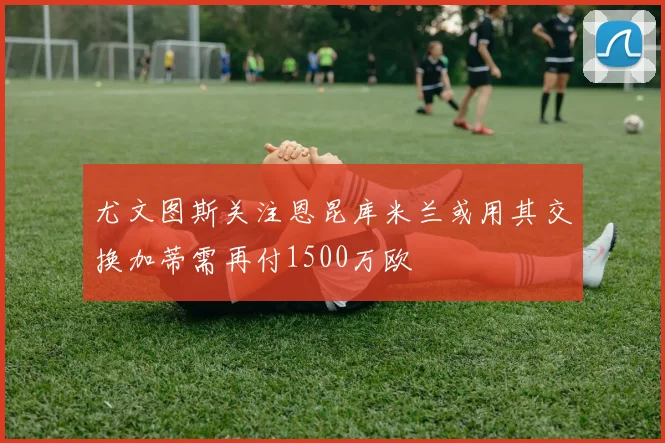 尤文图斯关注恩昆库米兰或用其交换加蒂需再付1500万欧