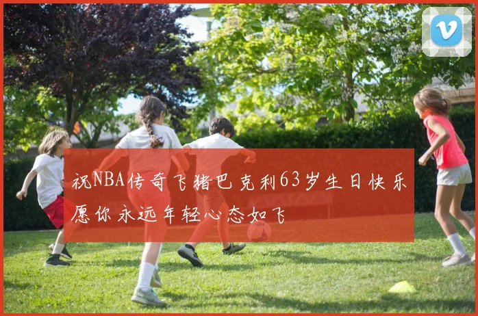 祝NBA传奇飞猪巴克利63岁生日快乐愿你永远年轻心态如飞