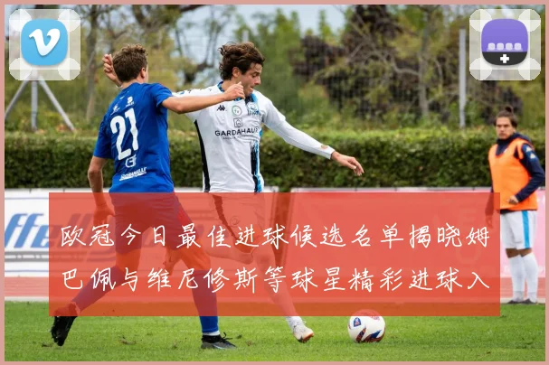 欧冠今日最佳进球候选名单揭晓姆巴佩与维尼修斯等球星精彩进球入围