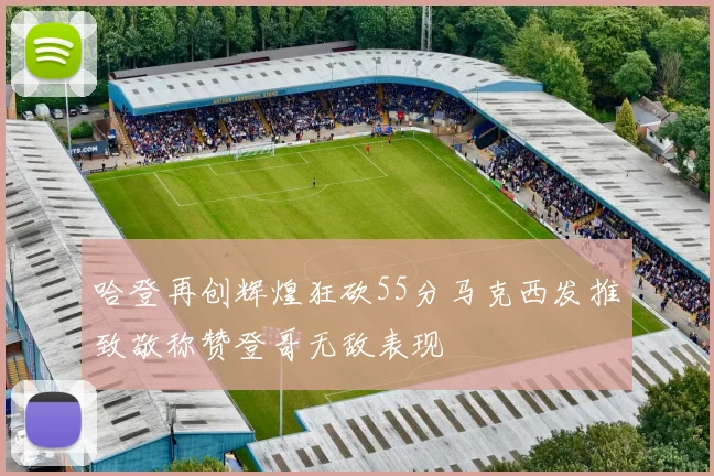 哈登再创辉煌狂砍55分马克西发推致敬称赞登哥无敌表现