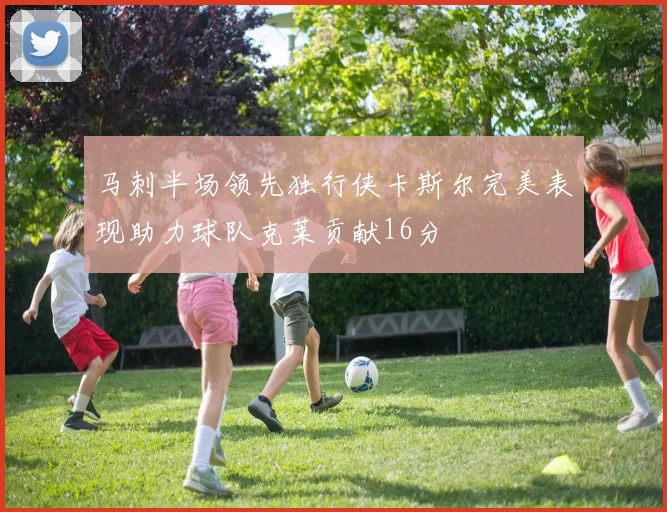 马刺半场领先独行侠卡斯尔完美表现助力球队克莱贡献16分
