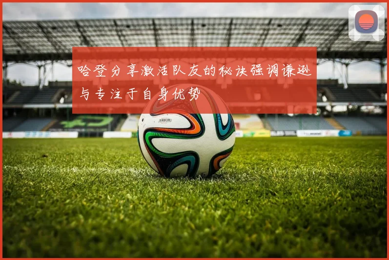 哈登分享激活队友的秘诀强调谦逊与专注于自身优势