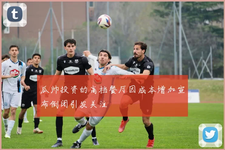 瓜帅投资的高档餐厅因成本增加宣布倒闭引发关注