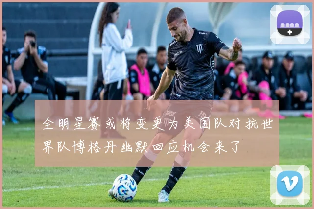 全明星赛或将变更为美国队对抗世界队博格丹幽默回应机会来了