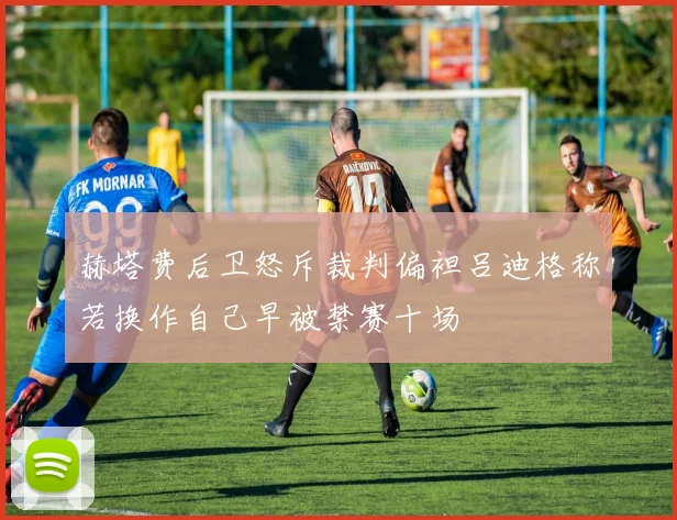 赫塔费后卫怒斥裁判偏袒吕迪格称若换作自己早被禁赛十场