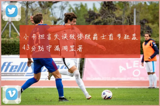 小卡坦言失误致惨败爵士首节狂轰43分防守漏洞显著