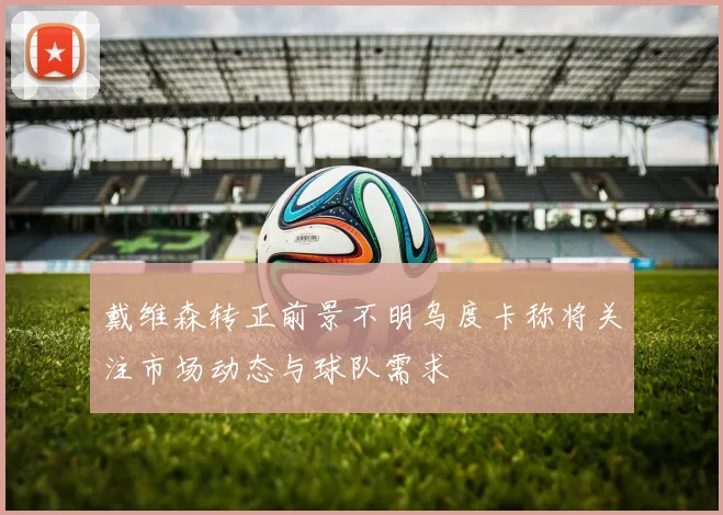 戴维森转正前景不明乌度卡称将关注市场动态与球队需求