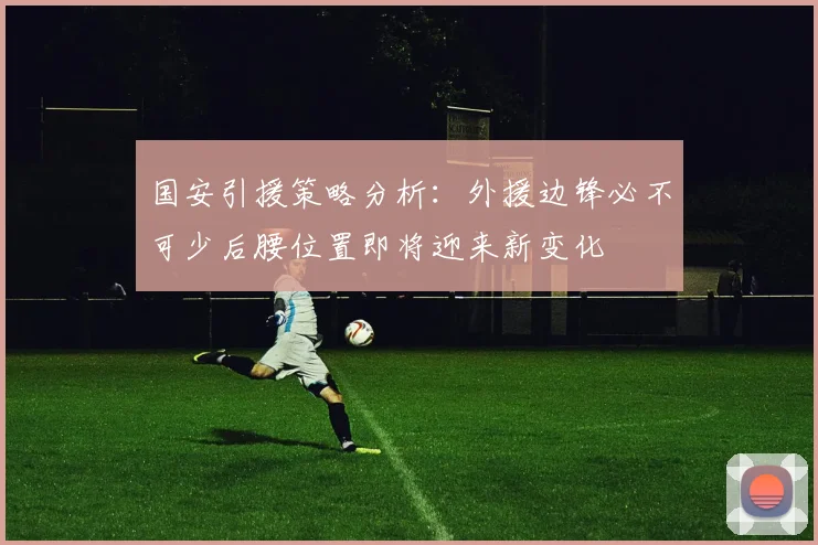 国安引援策略分析：外援边锋必不可少后腰位置即将迎来新变化