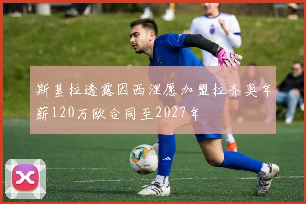 斯基拉透露因西涅愿加盟拉齐奥年薪120万欧合同至2027年