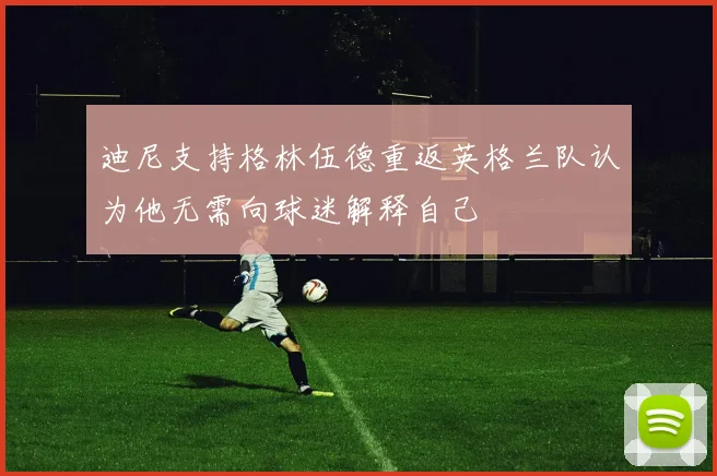 迪尼支持格林伍德重返英格兰队认为他无需向球迷解释自己