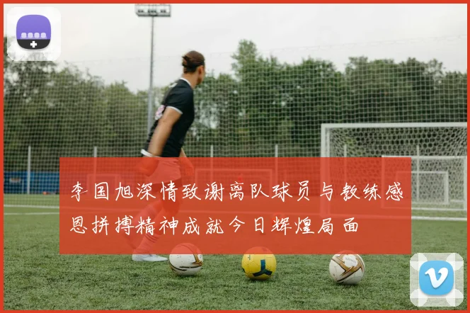 李国旭深情致谢离队球员与教练感恩拼搏精神成就今日辉煌局面