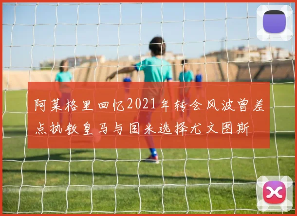 阿莱格里回忆2021年转会风波曾差点执教皇马与国米选择尤文图斯