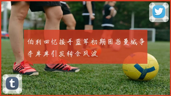 伯利回忆接手蓝军初期困惑曼城争夺库库引发转会风波