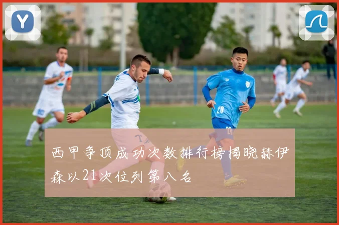 西甲争顶成功次数排行榜揭晓赫伊森以21次位列第八名