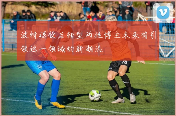 波特退役后转型两性博主未来将引领这一领域的新潮流