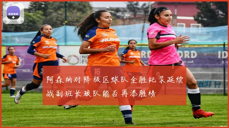 阿森纳对降级区球队全胜纪录延续战副班长狼队能否再添胜绩