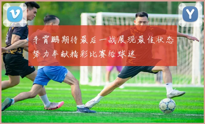 李霄鹏期待最后一战展现最佳状态努力奉献精彩比赛给球迷