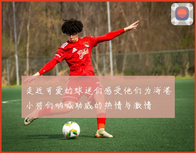 走近可爱的球迷们感受他们为海港小将们呐喊助威的热情与激情