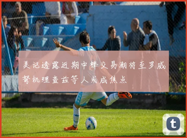 美记透露近期中锋交易潮将至罗威弩机理查兹等人或成焦点